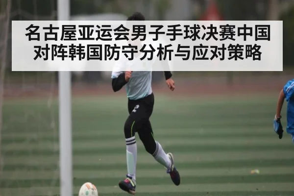 名古屋亚运会男子手球决赛中国对阵韩国防守分析与应对策略