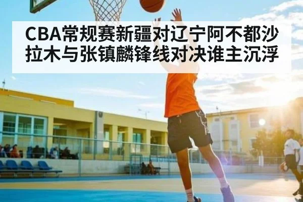 CBA常规赛新疆对辽宁阿不都沙拉木与张镇麟锋线对决谁主沉浮