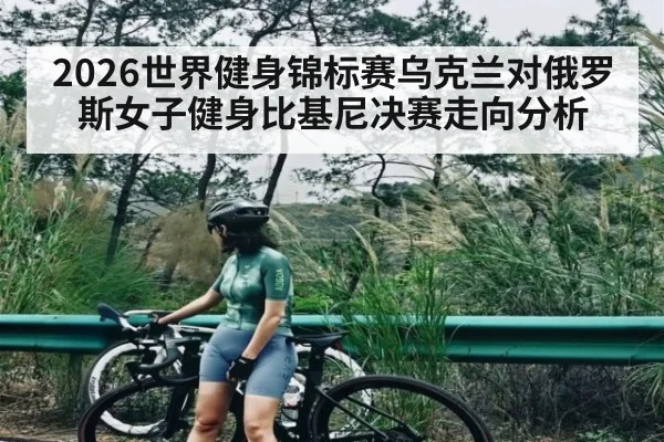 2026世界健身锦标赛乌克兰对俄罗斯女子健身比基尼决赛走向分析