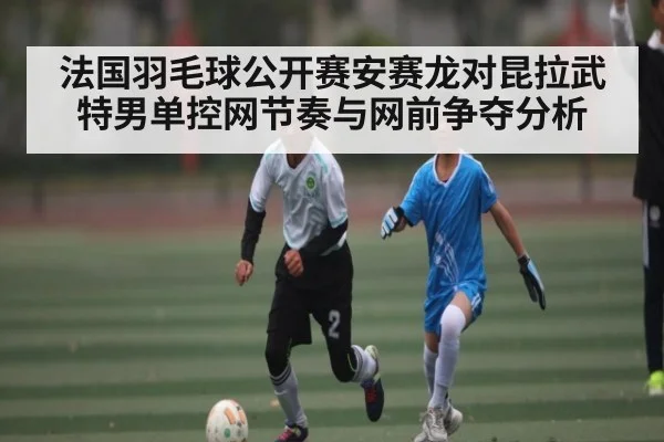 法国羽毛球公开赛安赛龙对昆拉武特男单控网节奏与网前争夺分析